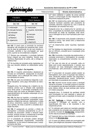 Assistente Administrativo da PF e PRF
Teletransmitido Direito Administrativo
Atualizada 16/09/2009 Neste curso os melhores alunos estão sendo preparados pelos melhores Professores90
F A S E S
P.A.D. Sumário
F A S E S
P.A.D. Ordinário
Art. 133 Art. 151
1. Instauração
2. Instrução Sumária
a) Indiciação
b) Defesa
c) Relatório
3. Julgamento
1. Instauração
2. Inquérito Administra-
tivo
a) Instrução
b) Defesa
c) Relatório
3. Julgamento
Art. 152. O prazo para a conclusão do processo
disciplinar não excederá 60 (sessenta) dias, conta-
dos da data de publicação do ato que constituir a
comissão, admitida a sua prorrogação por igual
prazo, quando as circunstâncias o exigirem.
§ 1º Sempre que necessário, a comissão dedicará
tempo integral aos seus trabalhos, ficando seus
membros dispensados do ponto, até a entrega do
relatório final.
§ 2º As reuniões da comissão serão registradas em
atas que deverão detalhar as deliberações adota-
das.
Seção I - Do Inquérito
Art. 153. O inquérito administrativo obedecerá ao
princípio do contraditório, assegurada ao acusado
ampla defesa, com a utilização dos meios e recur-
sos admitidos em direito.
Art. 154. Os autos da sindicância integrarão o pro-
cesso disciplinar, como peça informativa da instru-
ção.
Parágrafo único. Na hipótese de o relatório da sin-
dicância concluir que a infração está capitulada
como ilícito penal, a autoridade competente enca-
minhará cópia dos autos ao Ministério Público, in-
dependentemente da imediata instauração do pro-
cesso disciplinar.
Art. 155. Na fase do inquérito, a comissão promo-
verá a tomada de depoimentos, acareações, inves-
tigações e diligências cabíveis, objetivando a coleta
de prova, recorrendo, quando necessário, a técni-
cos e peritos, de modo a permitir a completa eluci-
dação dos fatos.
Art. 156. É assegurado ao servidor o direito de
acompanhar o processo pessoalmente ou por in-
termédio de procurador, arrolar e reinquirir teste-
munhas, produzir provas e contraprovas e formular
quesitos, quando se tratar de prova pericial.
§ 1º O presidente da comissão poderá denegar
pedidos considerados impertinentes, meramente
protelatórios, ou de nenhum interesse para o escla-
recimento dos fatos.
§ 2º Será indeferido o pedido de prova pericial,
quando a comprovação do fato independer de co-
nhecimento especial de perito.
Art. 157. As testemunhas serão intimadas a depor
mediante mandado expedido pelo presidente da
comissão, devendo a segunda via, com o ciente do
interessado, ser anexado aos autos.
Parágrafo único. Se a testemunha for servidor pú-
blico, a expedição do mandado será imediatamente
comunicada ao chefe da repartição onde serve,
com a indicação do dia e hora marcados para inqui-
rição.
Art. 158. O depoimento será prestado oralmente e
reduzido a termo, não sendo lícito à testemunha
trazê-lo por escrito.
§ 1º As testemunhas serão inquiridas separada-
mente.
§ 2º Na hipótese de depoimentos contraditórios ou
que se infirmem, proceder-se-á à acareação entre
os depoentes.
Art. 159. Concluída a inquirição das testemunhas, a
comissão promoverá o interrogatório do acusado,
observados os procedimentos previstos nos arts.
157 e 158.
§ 1º No caso de mais de um acusado, cada um
deles será ouvido separadamente, e sempre que
divergirem em suas declarações sobre fatos ou
circunstâncias, será promovida a acareação entre
eles.
§ 2º O procurador do acusado poderá assistir ao
interrogatório, bem como à inquirição das testemu-
nhas, sendo-lhe vedado interferir nas perguntas e
respostas, facultando-se-lhe, porém, reinquiri-las,
por intermédio do presidente da comissão.
Art. 160. Quando houver dúvida sobre a sanidade
mental do acusado, a comissão proporá à autorida-
de competente que ele seja submetido a exame por
junta médica oficial, da qual participe pelo menos
um médico psiquiatra.
Parágrafo único. O incidente de sanidade mental
será processado em auto apartado e apenso ao
processo principal, após a expedição do laudo peri-
cial.
Art. 161. Tipificada a infração disciplinar, será
formulada a indiciação do servidor, com a
especificação dos fatos a ele imputados e das
respectivas provas.
§ 1º O indiciado será citado por mandado expedido
pelo presidente da comissão para apresentar defe-
sa escrita, no prazo de 10 (dez) dias, assegurando-
se-lhe vista do processo na repartição.
§ 2º Havendo dois ou mais indiciados, o prazo será
comum e de 20 (vinte) dias.
§ 3º O prazo de defesa poderá ser prorrogado pelo
dobro, para diligências reputadas indispensáveis.
 