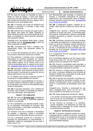 Assistente Administrativo da PF e PRF
Teletransmitido Direito Administrativo
Atualizada 16/09/2009 Neste curso os melhores alunos estão sendo preparados pelos melhores Professores 91
§ 4º No caso de recusa do indiciado em apor o
ciente na cópia da citação, o prazo para defesa
contar-se-á da data declarada, em termo próprio,
pelo membro da comissão que fez a citação, com a
assinatura de (2) duas testemunhas.
Art. 162. O indiciado que mudar de residência fica
obrigado a comunicar à comissão o lugar onde
poderá ser encontrado.
Art. 163. Achando-se o indiciado em lugar incerto e
não sabido, será citado por edital, publicado no
Diário Oficial da União e em jornal de grande circu-
lação na localidade do último domicílio conhecido,
para apresentar defesa.
Parágrafo único. Na hipótese deste artigo, o prazo
para defesa será de 15 (quinze) dias a partir da
última publicação do edital.
Art. 164. Considerar-se-á revel o indiciado que,
regularmente citado, não apresentar defesa no
prazo legal.
§ 1º A revelia será declarada, por termo, nos autos
do processo e devolverá o prazo para a defesa.
§ 2º Para defender o indiciado revel, a autoridade
instauradora do processo designará um servidor
como defensor dativo, que deverá ser ocupante de
cargo efetivo superior ou de mesmo nível, ou ter
nível de escolaridade igual ou superior ao do indici-
ado. (Redação dada pela Lei n.º 9.527 de 10/12/97)
Art. 165. Apreciada a defesa, a comissão elaborará
relatório minucioso, onde resumirá as peças princi-
pais dos autos e mencionará as provas em que se
baseou para formar a sua convicção.
§ 1º O relatório será sempre conclusivo quanto à
inocência ou à responsabilidade do servidor.
§ 2º Reconhecida a responsabilidade do servidor, a
comissão indicará o dispositivo legal ou regulamen-
tar transgredido, bem como as circunstâncias agra-
vantes ou atenuantes.
Art. 166. O processo disciplinar, com o relatório da
comissão, será remetido à autoridade que determi-
nou a sua instauração, para julgamento.
Seção II - Do Julgamento
Art. 167. No prazo de 20 (vinte) dias, contados do
recebimento do processo, a autoridade julgadora
proferirá a sua decisão.
§ 1º Se a penalidade a ser aplicada exceder a alça-
da da autoridade instauradora do processo, este
será encaminhado à autoridade competente, que
decidirá em igual prazo.
§ 2º Havendo mais de um indiciado e diversidade
de sanções, o julgamento caberá à autoridade
competente para a imposição da pena mais grave.
§ 3º Se a penalidade prevista for a demissão ou
cassação de aposentadoria ou disponibilidade, o
julgamento caberá às autoridades de que trata o
inciso I do art. 141.
§ 4º Reconhecida pela comissão a inocência do
servidor, a autoridade instauradora do processo
determinará o seu arquivamento, salvo se flagran-
temente contrária à prova dos autos. (Incluído pela
Lei n.º 9.527 de 10/12/97)
Art. 168. O julgamento acatará o relatório da co-
missão, salvo quando contrário às provas dos au-
tos.
Parágrafo único. Quando o relatório da comissão
contrariar as provas dos autos, a autoridade julga-
dora poderá, motivadamente, agravar a penalidade
proposta, abrandá-la ou isentar o servidor de res-
ponsabilidade.
Art. 169. Verificada a ocorrência de vício insanável,
a autoridade que determinou a instauração do pro-
cesso ou outra de hierarquia superior declarará a
sua nulidade, total ou parcial, e ordenará, no mes-
mo ato, a constituição de outra comissão para ins-
tauração de novo processo. (Redação dada pela
Lei n.º 9.527 de 10/12/97)
§ 1º O julgamento fora do prazo legal não implica
nulidade do processo.
§ 2º A autoridade julgadora que der causa à pres-
crição de que trata o art. 142, § 2º, será responsabi-
lizada na forma do Capítulo IV do Título IV.
Art. 170. Extinta a punibilidade pela prescrição, a
autoridade julgadora determinará o registro do fato
nos assentamentos individuais do servidor.
Art. 171. Quando a infração estiver capitulada co-
mo crime, o processo disciplinar será remetido ao
Ministério Público para instauração da ação penal,
ficando trasladado na repartição.
Art. 172. O servidor que responder a processo dis-
ciplinar só poderá ser exonerado a pedido, ou apo-
sentado voluntariamente, após a conclusão do pro-
cesso e o cumprimento da penalidade, acaso apli-
cada.
Parágrafo único. Ocorrida a exoneração de que
trata o parágrafo único, inciso I do art. 34, o ato
será convertido em demissão, se for o caso.
Art. 173. Serão assegurados transporte e diárias:
I - ao servidor convocado para prestar depoimento
fora da sede de sua repartição, na condição de
testemunha, denunciado ou indiciado;
II - aos membros da comissão e ao secretário,
quando obrigados a se deslocarem da sede dos
trabalhos para a realização de missão essencial
ao esclarecimento dos fatos.
Seção III - Da Revisão do Processo
Art. 174. O processo disciplinar poderá ser revisto,
a qualquer tempo, a pedido ou de ofício, quando se
aduzirem fatos novos ou circunstâncias suscetíveis
de justificar a inocência do punido ou a inadequa-
ção da penalidade aplicada.
 