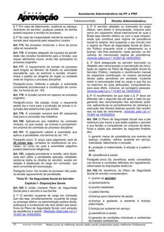 Assistente Administrativo da PF e PRF
Teletransmitido Direito Administrativo
Atualizada 16/09/2009 Neste curso os melhores alunos estão sendo preparados pelos melhores Professores92
§ 1º Em caso de falecimento, ausência ou desapa-
recimento do servidor, qualquer pessoa da família
poderá requerer a revisão do processo.
§ 2º No caso de incapacidade mental do servidor, a
revisão será requerida pelo respectivo curador.
Art. 175. No processo revisional, o ônus da prova
cabe ao requerente.
Art. 176. A simples alegação de injustiça da penali-
dade não constitui fundamento para a revisão, que
requer elementos novos, ainda não apreciados no
processo originário.
Art. 177. O requerimento de revisão do processo
será dirigido ao Ministro de Estado ou autoridade
equivalente, que, se autorizar a revisão, encami-
nhará o pedido ao dirigente do órgão ou entidade
onde se originou o processo disciplinar.
Parágrafo único. Deferida a petição, a autoridade
competente providenciará a constituição de comis-
são, na forma do art. 149.
Art. 178. A revisão correrá em apenso ao processo
originário.
Parágrafo único. Na petição inicial, o requerente
pedirá dia e hora para a produção de provas e in-
quirição das testemunhas que arrolar.
Art. 179. A comissão revisora terá 60 (sessenta)
dias para a conclusão dos trabalhos.
Art. 180. Aplicam-se aos trabalhos da comissão
revisora, no que couber, as normas e procedimen-
tos próprios da comissão do processo disciplinar.
Art. 181. O julgamento caberá à autoridade que
aplicou a penalidade, nos termos do art. 141.
Parágrafo único. O prazo para julgamento será de
20 (vinte) dias, contados do recebimento do pro-
cesso, no curso do qual a autoridade julgadora
poderá determinar diligências.
Art. 182. Julgada procedente a revisão, será decla-
rada sem efeito a penalidade aplicada, restabele-
cendo-se todos os direitos do servidor, exceto em
relação à destituição do cargo em comissão, que
será convertida em exoneração.
Parágrafo único. Da revisão do processo não pode-
rá resultar agravamento de penalidade.
Título VI - Da Seguridade Social do Servidor
Capítulo I - Disposições Gerais
Art. 183. A União manterá Plano de Seguridade
Social para o servidor e sua família.
§ 1º O servidor ocupante de cargo em comissão
que não seja, simultaneamente, ocupante de cargo
ou emprego efetivo na administração pública direta,
autárquica e fundacional não terá direito aos bene-
fícios do Plano de Seguridade Social, com exceção
da assistência à saúde. (Redação dada pela Lei n.º
10.667 de 14/05/2003)
§ 2º O servidor afastado ou licenciado do cargo
efetivo, sem direito à remuneração, inclusive para
servir em organismo oficial internacional do qual o
Brasil seja membro efetivo ou com o qual coopere,
ainda que contribua para regime de previdência
social no exterior, terá suspenso o seu vínculo com
o regime do Plano de Seguridade Social do Servi-
dor Público enquanto durar o afastamento ou a
licença, não lhes assistindo, neste período, os be-
nefícios do mencionado regime de previdência.
(Incluído pela Lei n.º 10.667 de 14/05/2003)
§ 3º Será assegurada ao servidor licenciado ou
afastado sem remuneração a manutenção da vincu-
lação ao regime do Plano de Seguridade Social do
Servidor Público, mediante o recolhimento mensal
da respectiva contribuição, no mesmo percentual
devido pelos servidores em atividade, incidente
sobre a remuneração total do cargo a que faz jus
no exercício de suas atribuições, computando-se,
para esse efeito, inclusive, as vantagens pessoais.
(Incluído pela Lei n.º 10.667 de 14/05/2003)
§ 4º O recolhimento de que trata o § 3º deve ser
efetuado até o segundo dia útil após a data do pa-
gamento das remunerações dos servidores públi-
cos, aplicando-se os procedimentos de cobrança e
execução dos tributos federais quando não recolhi-
das na data de vencimento. (Incluído pela Lei n.º
10.667 de 14/05/2003)
Art. 184. O Plano de Seguridade Social visa a dar
cobertura aos riscos a que estão sujeitos o servidor
e sua família, e compreende um conjunto de bene-
fícios e ações que atendam às seguintes finalida-
des:
I - garantir meios de subsistência nos eventos de
doença, invalidez, velhice, acidente em serviço,
inatividade, falecimento e reclusão;
II - proteção à maternidade, à adoção e à paterni-
dade;
III - assistência à saúde.
Parágrafo único. Os benefícios serão concedidos
nos termos e condições definidos em regulamento,
observadas as disposições desta Lei.
Art. 185. Os benefícios do Plano de Seguridade
Social do servidor compreendem:
I - quanto ao servidor:
a) aposentadoria;
b) auxílio-natalidade;
c) salário-família;
d) licença para tratamento de saúde;
e) licença à gestante, à adotante e licença-
paternidade;
f) licença por acidente em serviço;
g) assistência à saúde;
h) garantia de condições individuais e ambientais
de trabalho satisfatórias;
 