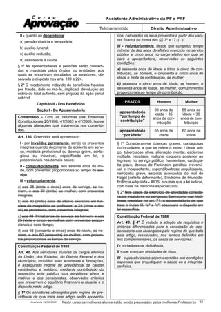 Assistente Administrativo da PF e PRF
Teletransmitido Direito Administrativo
Atualizada 16/09/2009 Neste curso os melhores alunos estão sendo preparados pelos melhores Professores 93
II - quanto ao dependente:
a) pensão vitalícia e temporária;
b) auxílio-funeral;
c) auxílio-reclusão;
d) assistência à saúde.
§ 1º As aposentadorias e pensões serão concedi-
das e mantidas pelos órgãos ou entidades aos
quais se encontram vinculados os servidores, ob-
servado o disposto nos arts. 189 e 224.
§ 2º O recebimento indevido de benefícios havidos
por fraude, dolo ou má-fé, implicará devolução ao
erário do total auferido, sem prejuízo da ação penal
cabível.
Capítulo II - Dos Benefícios
Seção I - Da Aposentadoria
Comentário - Com as reformas das Emendas
Constitucionais 20/1998, 41/2003 e 47/2005, houve
algumas alterações que trataremos nos comentá-
rios.
Art. 186. O servidor será aposentado:
I - por invalidez permanente, sendo os proventos
integrais quando decorrente de acidente em servi-
ço, moléstia profissional ou doença grave, conta-
giosa ou incurável, especificada em lei, e
proporcionais nos demais casos;
II - compulsoriamente, aos setenta anos de ida-
de, com proventos proporcionais ao tempo de ser-
viço;
III - voluntariamente:
a) aos 35 (trinta e cinco) anos de serviço, se ho-
mem, e aos 30 (trinta) se mulher, com proventos
integrais;
b) aos 30 (trinta) anos de efetivo exercício em fun-
ções de magistério se professor, e 25 (vinte e cin-
co) se professora, com proventos integrais;
c) aos 30 (trinta) anos de serviço, se homem, e aos
25 (vinte e cinco) se mulher, com proventos propor-
cionais a esse tempo;
d) aos 65 (sessenta e cinco) anos de idade, se ho-
mem, e aos 60 (sessenta) se mulher, com proven-
tos proporcionais ao tempo de serviço.
Constituição Federal de 1988
Art. 40. Aos servidores titulares de cargos efetivos
da União, dos Estados, do Distrito Federal e dos
Municípios, incluídas suas autarquias e fundações,
é assegurado regime de previdência de caráter
contributivo e solidário, mediante contribuição do
respectivo ente público, dos servidores ativos e
inativos e dos pensionistas, observados critérios
que preservem o equilíbrio financeiro e atuarial e o
disposto neste artigo.
§ 1º Os servidores abrangidos pelo regime de pre-
vidência de que trata este artigo serão aposenta-
dos, calculados os seus proventos a partir dos valo-
res fixados na forma dos §§ 3º e 17: (...)
III - voluntariamente, desde que cumprido tempo
mínimo de dez anos de efetivo exercício no serviço
público e cinco anos no cargo efetivo em que se
dará a aposentadoria, observadas as seguintes
condições:
a) sessenta anos de idade e trinta e cinco de con-
tribuição, se homem, e cinqüenta e cinco anos de
idade e trinta de contribuição, se mulher;
b) sessenta e cinco anos de idade, se homem, e
sessenta anos de idade, se mulher, com proventos
proporcionais ao tempo de contribuição.
PRAZOS Homem Mulher
aposentadoria
“por tempo de
contribuição”
60 anos de
idade + 35
anos de con-
tribuição
55 anos de
idade + 30
anos de con-
tribuição
aposentadoria
“por idade”
65 anos de
idade
60 anos de
idade
§ 1º Consideram-se doenças graves, contagiosas
ou incuráveis, a que se refere o inciso I deste arti-
go, tuberculose ativa, alienação mental, esclerose
múltipla, neoplasia maligna, cegueira posterior ao
ingresso no serviço público, hanseníase, cardiopa-
tia grave, doença de Parkinson, paralisia irreversí-
vel e incapacitante, espondiloartrose anquilosante,
nefropatia grave, estados avançados do mal de
Paget (osteíte deformante), Síndrome de Imunode-
ficiência Adquirida - AIDS, e outras que a lei indicar,
com base na medicina especializada.
§ 2º Nos casos de exercício de atividades conside-
radas insalubres ou perigosas, bem como nas hipó-
teses previstas no art. 71, a aposentadoria de que
trata o inciso III, "a" e "c", observará o disposto em
lei específica.
Constituição Federal de 1988
Art. 40. § 4º É vedada a adoção de requisitos e
critérios diferenciados para a concessão de apo-
sentadoria aos abrangidos pelo regime de que trata
este artigo, ressalvados, nos termos definidos em
leis complementares, os casos de servidores:
I - portadores de deficiência;
II - que exerçam atividades de risco;
III - cujas atividades sejam exercidas sob condições
especiais que prejudiquem a saúde ou a integrida-
de física.
 