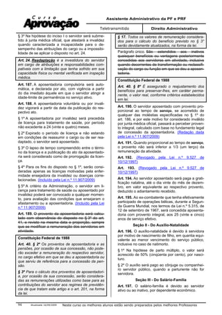 Assistente Administrativo da PF e PRF
Teletransmitido Direito Administrativo
Atualizada 16/09/2009 Neste curso os melhores alunos estão sendo preparados pelos melhores Professores94
§ 3º Na hipótese do inciso I o servidor será subme-
tido à junta médica oficial, que atestará a invalidez
quando caracterizada a incapacidade para o de-
sempenho das atribuições do cargo ou a impossibi-
lidade de se aplicar o disposto no art. 24.
Art. 24. Readaptação é a investidura do servidor
em cargo de atribuições e responsabilidades com-
patíveis com a limitação que tenha sofrido em sua
capacidade física ou mental verificada em inspeção
médica.
Art. 187. A aposentadoria compulsória será auto-
mática, e declarada por ato, com vigência a partir
do dia imediato àquele em que o servidor atingir a
idade-limite de permanência no serviço ativo.
Art. 188. A aposentadoria voluntária ou por invali-
dez vigorará a partir da data da publicação do res-
pectivo ato.
§ 1º A aposentadoria por invalidez será precedida
de licença para tratamento de saúde, por período
não excedente a 24 (vinte e quatro) meses.
§ 2º Expirado o período de licença e não estando
em condições de reassumir o cargo ou de ser rea-
daptado, o servidor será aposentado.
§ 3º O lapso de tempo compreendido entre o térmi-
no da licença e a publicação do ato da aposentado-
ria será considerado como de prorrogação da licen-
ça.
§ 4º Para os fins do disposto no § 1º, serão consi-
deradas apenas as licenças motivadas pela enfer-
midade ensejadora da invalidez ou doenças corre-
lacionadas. (Incluído pela Lei n.º 11.907/2009)
§ 5º A critério da Administração, o servidor em li-
cença para tratamento de saúde ou aposentado por
invalidez poderá ser convocado a qualquer momen-
to, para avaliação das condições que ensejaram o
afastamento ou a aposentadoria. (Incluído pela Lei
n.º 11.907/2009)
Art. 189. O provento da aposentadoria será calcu-
lado com observância do disposto no § 3º do art.
41, e revisto na mesma data e proporção, sempre
que se modificar a remuneração dos servidores em
atividade.
Constituição Federal de 1988
Art. 40. § 2º Os proventos de aposentadoria e as
pensões, por ocasião de sua concessão, não pode-
rão exceder a remuneração do respectivo servidor,
no cargo efetivo em que se deu a aposentadoria ou
que serviu de referência para a concessão da pen-
são.
§ 3º Para o cálculo dos proventos de aposentadori-
a, por ocasião da sua concessão, serão considera-
das as remunerações utilizadas como base para as
contribuições do servidor aos regimes de previdên-
cia de que tratam este artigo e o art. 201, na forma
da lei.
§ 17. Todos os valores de remuneração considera-
dos para o cálculo do benefício previsto no § 3°
serão devidamente atualizados, na forma da lei.
Parágrafo único. São estendidos aos inativos
quaisquer benefícios ou vantagens posteriormente
concedidas aos servidores em atividade, inclusive
quando decorrentes de transformação ou reclassifi-
cação do cargo ou função em que se deu a aposen-
tadoria.
Constituição Federal de 1988
Art. 40. § 8º É assegurado o reajustamento dos
benefícios para preservar-lhes, em caráter perma-
nente, o valor real, conforme critérios estabelecidos
em lei.
Art. 190. O servidor aposentado com provento pro-
porcional ao tempo de serviço, se acometido de
qualquer das moléstias especificadas no § 1º do
art. 186, e por este motivo for considerado inválido
por junta médica oficial, passará a perceber proven-
to integral, calculado com base no fundamento legal
de concessão da aposentadoria. (Redação dada
pela Lei n.º 11.907/2009)
Art. 191. Quando proporcional ao tempo de serviço,
o provento não será inferior a 1/3 (um terço) da
remuneração da atividade.
Art. 192. (Revogado pela Lei n.º 9.527 de
10/12/1997)
Art. 193. (Revogado pela Lei n.º 9.527 de
10/12/1997)
Art. 194. Ao servidor aposentado será paga a grati-
ficação natalina, até o dia vinte do mês de dezem-
bro, em valor equivalente ao respectivo provento,
deduzido o adiantamento recebido.
Art. 195. Ao ex-combatente que tenha efetivamente
participado de operações bélicas, durante a Segun-
da Guerra Mundial, nos termos da Lei n.º 5.315, de
12 de setembro de 1967, será concedida aposenta-
doria com provento integral, aos 25 (vinte e cinco)
anos de serviço efetivo.
Seção II - Do Auxílio-Natalidade
Art. 196. O auxílio-natalidade é devido à servidora
por motivo de nascimento de filho, em quantia equi-
valente ao menor vencimento do serviço público,
inclusive no caso de natimorto.
§ 1º Na hipótese de parto múltiplo, o valor será
acrescido de 50% (cinqüenta por cento), por nasci-
turo.
§ 2º O auxílio será pago ao cônjuge ou companhei-
ro servidor público, quando a parturiente não for
servidora.
Seção III - Do Salário-Família
Art. 197. O salário-família é devido ao servidor
ativo ou ao inativo, por dependente econômico.
 