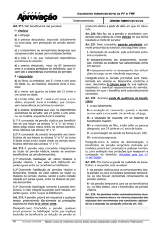 Assistente Administrativo da PF e PRF
Teletransmitido Direito Administrativo
Atualizada 16/09/2009 Neste curso os melhores alunos estão sendo preparados pelos melhores Professores98
Art. 217. São beneficiários das pensões:
I - vitalícia:
a) o cônjuge;
b) a pessoa desquitada, separada judicialmente
ou divorciada, com percepção de pensão alimen-
tícia;
c) o companheiro ou companheira designado que
comprove união estável como entidade familiar;
d) a mãe e o pai que comprovem dependência
econômica do servidor;
e) a pessoa designada, maior de 60 (sessenta)
anos e a pessoa portadora de deficiência, que vi-
vam sob a dependência econômica do servidor;
II - temporária:
a) os filhos, ou enteados, até 21 (vinte e um) anos
de idade, ou, se inválidos, enquanto durar a inva-
lidez;
b) o menor sob guarda ou tutela até 21 (vinte e
um) anos de idade;
c) o irmão órfão, até 21 (vinte e um) anos, e o in-
válido, enquanto durar a invalidez, que compro-
vem dependência econômica do servidor;
d) a pessoa designada que viva na dependência
econômica do servidor, até 21 (vinte e um) anos,
ou, se inválida, enquanto durar a invalidez.
§ 1º A concessão de pensão vitalícia aos beneficiá-
rios de que tratam as alíneas "a" e "c" do inciso I
deste artigo exclui desse direito os demais benefici-
ários referidos nas alíneas "d" e "e".
§ 2º A concessão da pensão temporária aos bene-
ficiários de que tratam as alíneas "a" e "b" do inciso
II deste artigo exclui desse direito os demais bene-
ficiários referidos nas alíneas "c" e "d".
Art. 218. A pensão será concedida integralmente
ao titular da pensão vitalícia, exceto se existirem
beneficiários da pensão temporária.
§ 1º Ocorrendo habilitação de vários titulares à
pensão vitalícia, o seu valor será distribuído em
partes iguais entre os beneficiários habilitados.
§ 2º Ocorrendo habilitação às pensões vitalícia e
temporária, metade do valor caberá ao titular ou
titulares da pensão vitalícia, sendo a outra metade
rateada em partes iguais, entre os titulares da pen-
são temporária.
§ 3º Ocorrendo habilitação somente à pensão tem-
porária, o valor integral da pensão será rateado, em
partes iguais, entre os que se habilitarem.
Art. 219. A pensão poderá ser requerida a qualquer
tempo, prescrevendo tão-somente as prestações
exigíveis há mais de 5 (cinco) anos.
Parágrafo único. Concedida a pensão, qualquer
prova posterior ou habilitação tardia que implique
exclusão de beneficiário ou redução de pensão só
produzirá efeitos a partir da data em que for ofere-
cida.
Art. 220. Não faz jus à pensão o beneficiário con-
denado pela prática de crime doloso de que tenha
resultado a morte do servidor.
Art. 221. Será concedida pensão provisória por
morte presumida do servidor, nos seguintes casos:
I - declaração de ausência, pela autoridade judici-
ária competente;
II - desaparecimento em desabamento, inunda-
ção, incêndio ou acidente não caracterizado como
em serviço;
III - desaparecimento no desempenho das atribui-
ções do cargo ou em missão de segurança.
Parágrafo único. A pensão provisória será trans-
formada em vitalícia ou temporária, conforme o
caso, decorridos 5 (cinco) anos de sua vigência,
ressalvado o eventual reaparecimento do servidor,
hipótese em que o benefício será automaticamente
cancelado.
Art. 222. Acarreta perda da qualidade de benefi-
ciário:
I - o seu falecimento;
II - a anulação do casamento, quando a decisão
ocorrer após a concessão da pensão ao cônjuge;
III - a cessação de invalidez, em se tratando de
beneficiário inválido;
IV - a maioridade de filho, irmão órfão ou pessoa
designada, aos 21 (vinte e um) anos de idade;
V - a acumulação de pensão na forma do art. 225;
VI - a renúncia expressa.
Parágrafo único. A critério da Administração, o
beneficiário de pensão temporária motivada por
invalidez poderá ser convocado a qualquer momen-
to, para avaliação das condições que ensejaram a
concessão do benefício. (Incluído pela Lei n.º
11.907/2009)
Art. 223. Por morte ou perda da qualidade de bene-
ficiário, a respectiva cota reverterá:
I - da pensão vitalícia para os remanescentes des-
ta pensão ou para os titulares da pensão temporá-
ria, se não houver pensionista remanescente da
pensão vitalícia;
II - da pensão temporária para os co-beneficiários
ou, na falta destes, para o beneficiário da pensão
vitalícia.
Art. 224. As pensões serão automaticamente atua-
lizadas na mesma data e na mesma proporção dos
reajustes dos vencimentos dos servidores, aplican-
do-se o disposto no parágrafo único do art. 189.
 