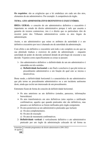 Estanislau
de aguilar
10
Conteúdo programático de direito administrativo-2001/2022-
Os requisitos: são as exigências que a lei estabelece em cada um dos atos,
elementos do ato administrativo. Por exemplo: A competência do órgão.
TEMA: ATO ADMINISTRATIVO DEFINITIVO E EXECUTÓRIO.
IDEIA GERAL- o conceito do ato administrativo definitivo e executório é
importante no estudo do direito administrativo porque é nele que assenta a
garantia do recurso contencioso, isto é o direito que os particulares têm de
recorrer junto dos Tribunais administrativos contra os atos ilegais da
administração.
Assim, o ato administrativo que reúne os atributos da autoridade é o ato
definitivo executório por isso é chamado ato de autoridade da administração.
Com efeito o ato definitivo e executório será todo o ato completo ou ato que na
sua plenitude traduza o exercício do poder da administração – enquanto
autoridade de poder de decisão unilateral dotado de privilegio de executar a sua
decisão. Vejamos como especificamente as coisas se passam:
1- Ato administrativo definitivo: a definitividade de um ato administrativo é
entendida em três sentidos.
a) Definitividade horizontal: o ato final e conclusivo é que põe termo ao
procedimento administrativo e em função do qual este se iniciou e
desenvolveu.
Deste modo, a definitividade horizontal é a característica do ato administrativo
que põe termo ao procedimento administrativo ou a um incidente autónomo
deste, ainda que exclui um interessado de um procedimento.
Entretanto ficam de forma do conceito de definitividade horizontal.
 Os atos anteriores ao ato definitivo (estudos, pareceres, informações
burocráticas)
 Os atos transformáveis em atos definitivos (atos sujeitos a ratificação
confirmativas; aqueles que quando praticados não são definitivos, mas
passam a ser definitivos se forem ratificados pelo órgão competente.
 Os atos posteriores ao ato administrativo praticados que incluem
a) Os atos complementares.
b) Os atos de execução
c) Os atos de meramente confirmativos.
2- Definitividade vertical: é verticalmente definitivo o ato administrativo
praticado por um órgão da administração colocado de tal forma na
 