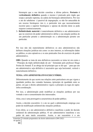 Estanislau
de aguilar
11
Conteúdo programático de direito administrativo-2001/2022-
hierarquia que a sua decisão constitua a última palavra. Portanto é
verticalmente definitivo quando o mesmo é praticado pelo órgão que
ocupa a posição suprema, na cadeia da hierarquia administrativa. Por isso
o ato do subalterno é passível de impugnação, se não for antecedida de
um recurso hierárquico isto é, o particular tem que necessariamente
recorrer para o superior hierárquico e apenas da decisão deste se pode
requerer contenciosamente.
3- Definitividade material: é materialmente definitivo o ato administrativo
que no exercício do poder administrativo define a sua atuação jurídica de
um particular perante a administração ou a administração perante um
particular.
Por isso não são materialmente definitivos os atos administrativos não
definem situações jurídicas tais como: os atos internos, as informações dadas
ao público, os atos opinativos e os atos praticados fora do exercício do poder
administrativo.
OBS: Quando se trata de atos definitivos necessário se torna ter em conta o
´´Princípio da tripla definitividade do ato´´ formulado pelo professor Diogo
Freitas do Amaral. É ao abrigo de tal princípio que se diz que ´´ para que um
ato administrativo seja definitivo é necessário que seja horizontal, vertical e
materialmente definitivo.
TEMA: ATO ADMINISTRATIVO EXECUTÓRIO.
Diferentemente do que ocorre nas relações entre particulares em que vigora a
igualdade jurídica das vontades humanas, (principio de igualdade entre as
partes. em que o direito administrativo vigora o princípio ou regra de supra-
infra-coordenação.
Por isso, a administração pode modificar as situações jurídicas por sua
vontade e sem o consentimento dos interessados.
Alias, essa é uma prorrogativa característica do poder público.
Assim, a decisão executório: é o ato no qual a administração emprega esse
poder de modificação unilateral das situações jurídicas.
Com efeito, se o ato administrativo definitivo manifesta o poder de decisão
unilateral da administração pública. O ato administrativo manifesta o seu
poder de auto tutela executório. Assim, o ato executório é o ato
 