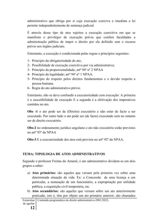 Estanislau
de aguilar
12
Conteúdo programático de direito administrativo-2001/2022-
administrativo que obriga por si cuja execução coerciva e imediata a lei
permite independentemente de sentença judicial.
É através desse tipo de atos sujeitos a execução coercitiva em que se
manifesta o privilégio de execução prévia que confere faculdades a
administração pública de impor o direito por ela definido sem o recurso
prévio aos órgãos judiciais.
Entretanto, a execução é condicionada pelas regras e princípios seguintes:
1- Princípio da obrigatoriedade do ato;
2- Possibilidade de execução coercitiva por via administrativa;
3- Princípio da proporcionalidade; artº 94º nº 2 NPAA
4- Princípio da legalidade; artº 94º nº 1 NPAA.
5- Princípio do respeito pelos direitos fundamentais e o devido respeito a
pessoa humana.
6- Regra do ato administrativo prévio.
Entretanto, não se deve confundir a executoriedade com execução: A primeira
é a suscetibilidade de execução E a segunda é a efetivação dos imperativos
contidos no ato.
Obs -1 o ato pode ser de (Direito) executório e não estar de facto a ser
executado. Por outro lado o ato pode ser (de facto) executado sem no entanto
ser de direito executório.
Obs-2 no ordenamento jurídico angolano o ato não executório estão previstos
no artº 93º da NPAA
Obs-3 E a executoriedade dos atos está prevista no artº 92º da NPAA.
TEMA: TIPOLOGIA DE ATOS ADMINISTRATIVOS
Segundo o professor Freitas do Amaral, o ato administrativo dividem-se em dois
grupos a saber:
a) Atos primários: são aqueles que versam pela primeira vez sobre uma
determinada situação da vida. Ex: a Concessão de uma licença a um
particular, a nomeação de um funcionário, a expropriação por utilidade
pública, a requisição civíl temporária, etc.
b) Atos secundários: são aqueles que versam sobre um ato anteriormente
praticado, isto é, têm por objeto um ato primário anterior, são chamados
 