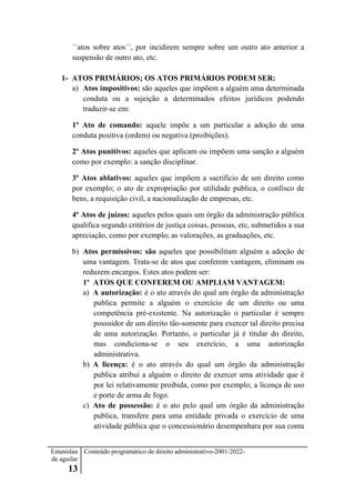 Estanislau
de aguilar
13
Conteúdo programático de direito administrativo-2001/2022-
´´atos sobre atos´´, por incidirem sempre sobre um outro ato anterior a
suspensão de outro ato, etc.
1- ATOS PRIMÁRIOS; OS ATOS PRIMÁRIOS PODEM SER:
a) Atos impositivos: são aqueles que impõem a alguém uma determinada
conduta ou a sujeição a determinados efeitos jurídicos podendo
traduzir-se em:
1º Ato de comando: aquele impõe a um particular a adoção de uma
conduta positiva (ordem) ou negativa (proibições).
2º Atos punitivos: aqueles que aplicam ou impõem uma sanção a alguém
como por exemplo: a sanção disciplinar.
3º Atos ablativos: aqueles que impõem a sacrifício de um direito como
por exemplo; o ato de expropriação por utilidade publica, o confisco de
bens, a requisição civil, a nacionalização de empresas, etc.
4º Atos de juízos: aqueles pelos quais um órgão da administração pública
qualifica segundo critérios de justiça coisas, pessoas, etc, submetidos a sua
apreciação, como por exemplo; as valorações, as graduações, etc.
b) Atos permissivos: são aqueles que possibilitam alguém a adoção de
uma vantagem. Trata-se de atos que conferem vantagem, eliminam ou
reduzem encargos. Estes atos podem ser:
1º ATOS QUE CONFEREM OU AMPLIAM VANTAGEM:
a) A autorização: é o ato através do qual um órgão da administração
publica permite a alguém o exercício de um direito ou uma
competência pré-existente. Na autorização o particular é sempre
possuidor de um direito tão-somente para exercer tal direito precisa
de uma autorização. Portanto, o particular já é titular do direito,
mas condiciona-se o seu exercício, a uma autorização
administrativa.
b) A licença: é o ato através do qual um órgão da administração
publica atribui a alguém o direito de exercer uma atividade que é
por lei relativamente proibida, como por exemplo; a licença de uso
e porte de arma de fogo.
c) Ato de possessão: é o ato pelo qual um órgão da administração
publica, transfere para uma entidade privada o exercício de uma
atividade pública que o concessionário desempenhara por sua conta
 