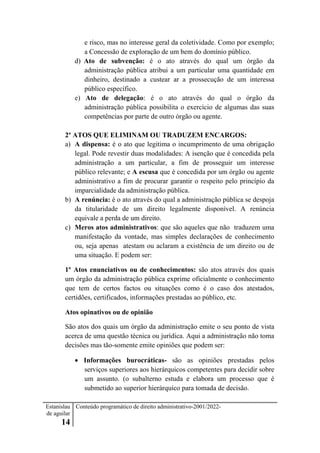 Estanislau
de aguilar
14
Conteúdo programático de direito administrativo-2001/2022-
e risco, mas no interesse geral da coletividade. Como por exemplo;
a Concessão de exploração de um bem do domínio público.
d) Ato de subvenção: é o ato através do qual um órgão da
administração pública atribui a um particular uma quantidade em
dinheiro, destinado a custear ar a prossecução de um interessa
público específico.
e) Ato de delegação: é o ato através do qual o órgão da
administração pública possibilita o exercício de algumas das suas
competências por parte de outro órgão ou agente.
2º ATOS QUE ELIMINAM OU TRADUZEM ENCARGOS:
a) A dispensa: é o ato que legitima o incumprimento de uma obrigação
legal. Pode revestir duas modalidades: A isenção que é concedida pela
administração a um particular, a fim de prosseguir um interesse
público relevante; e A escusa que é concedida por um órgão ou agente
administrativo a fim de procurar garantir o respeito pelo princípio da
imparcialidade da administração pública.
b) A renúncia: é o ato através do qual a administração pública se despoja
da titularidade de um direito legalmente disponível. A renúncia
equivale a perda de um direito.
c) Meros atos administrativos: que são aqueles que não traduzem uma
manifestação da vontade, mas simples declarações de conhecimento
ou, seja apenas atestam ou aclaram a existência de um direito ou de
uma situação. E podem ser:
1º Atos enunciativos ou de conhecimentos: são atos através dos quais
um órgão da administração pública exprime oficialmente o conhecimento
que tem de certos factos ou situações como é o caso dos atestados,
certidões, certificados, informações prestadas ao público, etc.
Atos opinativos ou de opinião
São atos dos quais um órgão da administração emite o seu ponto de vista
acerca de uma questão técnica ou jurídica. Aqui a administração não toma
decisões mas tão-somente emite opiniões que podem ser:
 Informações burocráticas- são as opiniões prestadas pelos
serviços superiores aos hierárquicos competentes para decidir sobre
um assunto. (o subalterno estuda e elabora um processo que é
submetido ao superior hierárquico para tomada de decisão.
 