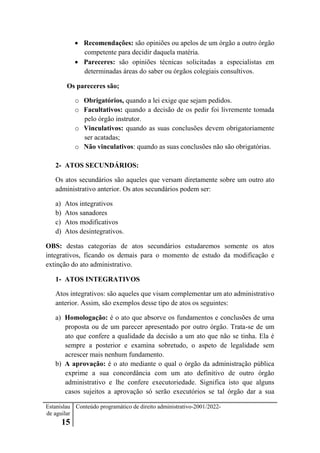 Estanislau
de aguilar
15
Conteúdo programático de direito administrativo-2001/2022-
 Recomendações: são opiniões ou apelos de um órgão a outro órgão
competente para decidir daquela matéria.
 Pareceres: são opiniões técnicas solicitadas a especialistas em
determinadas áreas do saber ou órgãos colegiais consultivos.
Os pareceres são;
o Obrigatórios, quando a lei exige que sejam pedidos.
o Facultativos: quando a decisão de os pedir foi livremente tomada
pelo órgão instrutor.
o Vinculativos: quando as suas conclusões devem obrigatoriamente
ser acatadas;
o Não vinculativos: quando as suas conclusões não são obrigatórias.
2- ATOS SECUNDÁRIOS:
Os atos secundários são aqueles que versam diretamente sobre um outro ato
administrativo anterior. Os atos secundários podem ser:
a) Atos integrativos
b) Atos sanadores
c) Atos modificativos
d) Atos desintegrativos.
OBS: destas categorias de atos secundários estudaremos somente os atos
integrativos, ficando os demais para o momento de estudo da modificação e
extinção do ato administrativo.
1- ATOS INTEGRATIVOS
Atos integrativos: são aqueles que visam complementar um ato administrativo
anterior. Assim, são exemplos desse tipo de atos os seguintes:
a) Homologação: é o ato que absorve os fundamentos e conclusões de uma
proposta ou de um parecer apresentado por outro órgão. Trata-se de um
ato que confere a qualidade da decisão a um ato que não se tinha. Ela é
sempre a posterior e examina sobretudo, o aspeto de legalidade sem
acrescer mais nenhum fundamento.
b) A aprovação: é o ato mediante o qual o órgão da administração pública
exprime a sua concordância com um ato definitivo de outro órgão
administrativo e lhe confere executoriedade. Significa isto que alguns
casos sujeitos a aprovação só serão executórios se tal órgão dar a sua
 