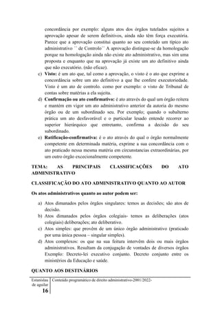Estanislau
de aguilar
16
Conteúdo programático de direito administrativo-2001/2022-
concordância por exemplo: alguns atos dos órgãos tutelados sujeitos a
aprovação apesar de serem definitivos, ainda não têm força executória.
Parece que a aprovação constitui quanto ao seu conteúdo um típico ato
administrativo ´´ de Controlo´´ A aprovação distingue-se da homologação
porque na homologação ainda não existe ato administrativo, mas sim uma
proposta e enquanto que na aprovação já existe um ato definitivo ainda
que não executório. (não eficaz).
c) Visto: é um ato que, tal como a aprovação, o visto é o ato que exprime a
concordância sobre um ato definitivo a que lhe confere executoriedade.
Visto é um ato de controlo. como por exemplo: o visto de Tribunal de
contas sobre matérias a ela sujeita.
d) Confirmação ou ato confirmativo: é ato através do qual um órgão reitera
e mantém em vigor um ato administrativo anterior da autoria do mesmo
órgão ou de um subordinado seu. Por exemplo; quando o subalterno
prática um ato desfavorável e o particular lesado entende recorrer ao
superior hierárquico que entretanto, confirma a decisão do seu
subordinado.
e) Ratificação-confirmativa: é o ato através do qual o órgão normalmente
competente em determinada matéria, exprime a sua concordância com o
ato praticado nessa mesma matéria em circunstancias extraordinárias, por
um outro órgão excecionalmente competente.
TEMA: AS PRINCIPAIS CLASSIFICAÇÕES DO ATO
ADMINISTRATIVO
CLASSIFICAÇÃO DO ATO ADMINISTRATIVO QUANTO AO AUTOR
Os atos administrativos quanto ao autor podem ser:
a) Atos dimanados pelos órgãos singulares: temos as decisões; são atos de
decisão.
b) Atos dimanados pelos órgãos colegiais- temos as deliberações (atos
colegiais) deliberações; ato deliberativo.
c) Atos simples: que provêm de um único órgão administrativo (praticado
por uma única pessoa – singular simples).
d) Atos complexos: os que na sua feitura intervêm dois ou mais órgãos
administrativos. Resultam da conjugação de vontades de diversos órgãos
Exemplo: Decreto-lei executivo conjunto. Decreto conjunto entre os
ministérios da Educação e saúde.
QUANTO AOS DESTINÁRIOS
 