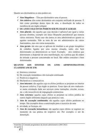 Estanislau
de aguilar
17
Conteúdo programático de direito administrativo-2001/2022-
Quanto aos destinatários os atos podem ser;
 Atos Singulares – Têm por destinatário uma só pessoa.
 Ato coletivo- têm como destinatário um conjunto unificado de pessoas. É
tido como protótipo destes tipos de atos, a dissolução de todos os
membros de um órgão colegial.
 OS ATOS COLETIVOS PODEM SER PLURAIS E GERAIS
 Atos plurais- são aqueles que cuja decisão é aplicável por igual a varias
pessoas distintas, exemplo um único Despacho presidencial que nomeia
vários ministros. Neste caso são tantos os atos administrativos quanto os
agentes nomeados. Não se trata de um ato administrativo de vários
funcionários, mas sim várias nomeações.
 Atos gerais- são atos que se aplicam de imediato a um grupo inorgânico
de cidadãos ligados por uma mesma situação, todos eles bem
determinados ou determináveis ao local. Exemplo; atos (ordens) que
determinam a dispersão de uma manifestação, ou o polícia que dá ordem
de retirada a pessoas concentradas no local. São ordens concretas e bem
determinadas.
QUANTO AOS EFEITOS OS ATOS ADMINISTRATIVOS
CLASSIFICAM-SE EM:
a) Internos e externos
b) De execução instantânea e de execução continuada
c) Positivos e negativos
d) Declarativos e consecutivos.
1- Atos internos: são aqueles cujo os efeitos jurídicos se projetam no interior
da pessoa coletiva, Cujo órgão os praticou. Esses tipos de atos traduzem-
se numa orientação dada aos serviços como instruções, circular, avisos,
etc. e são insuscitiveis de impugnação contenciosa.
2- Atos externos: aqueles cujos efeitos se projetam na esfera jurídica de
outros órgãos diferentes daquele que praticou o ato.
3- Atos de execução continuada: são aqueles cujos efeitos perduram no
tempo. São exemplos disso a autorização para o exercício de uma
4- atividade, as licenças, etc.
5- Atos de execução instantânea: são aqueles cujos efeitos se esgotam no
momento da sua prática do respetivo ato. Por exemplo; o ato de
demolição.
 
