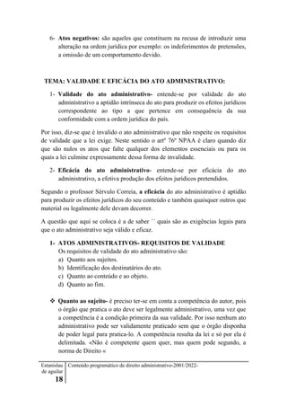 Estanislau
de aguilar
18
Conteúdo programático de direito administrativo-2001/2022-
6- Atos negativos: são aqueles que constituem na recusa de introduzir uma
alteração na ordem jurídica por exemplo: os indeferimentos de pretensões,
a omissão de um comportamento devido.
TEMA: VALIDADE E EFICÁCIA DO ATO ADMINISTRATIVO:
1- Validade do ato administrativo- entende-se por validade do ato
administrativo a aptidão intrínseca do ato para produzir os efeitos jurídicos
correspondente ao tipo a que pertence em consequência da sua
conformidade com a ordem jurídica do país.
Por isso, diz-se que é invalido o ato administrativo que não respeite os requisitos
de validade que a lei exige. Neste sentido o artº 76º NPAA é claro quando diz
que são nulos os atos que falte qualquer dos elementos essenciais ou para os
quais a lei culmine expressamente dessa forma de invalidade.
2- Eficácia do ato administrativo- entende-se por eficácia do ato
administrativo, a efetiva produção dos efeitos jurídicos pretendidos.
Segundo o professor Sérvulo Correia, a eficácia do ato administrativo é aptidão
para produzir os efeitos jurídicos do seu conteúdo e também quaisquer outros que
material ou legalmente dele devam decorrer.
A questão que aqui se coloca é a de saber ´´ quais são as exigências legais para
que o ato administrativo seja válido e eficaz.
1- ATOS ADMINISTRATIVOS- REQUISITOS DE VALIDADE
Os requisitos de validade do ato administrativo são:
a) Quanto aos sujeitos.
b) Identificação dos destinatários do ato.
c) Quanto ao conteúdo e ao objeto.
d) Quanto ao fim.
 Quanto ao sujeito- é preciso ter-se em conta a competência do autor, pois
o órgão que pratica o ato deve ser legalmente administrativo, uma vez que
a competência é a condição primeira da sua validade. Por isso nenhum ato
administrativo pode ser validamente praticado sem que o órgão disponha
de poder legal para pratica-lo. A competência resulta da lei e só por ela é
delimitada. «Não é competente quem quer, mas quem pode segundo, a
norma de Direito «
 