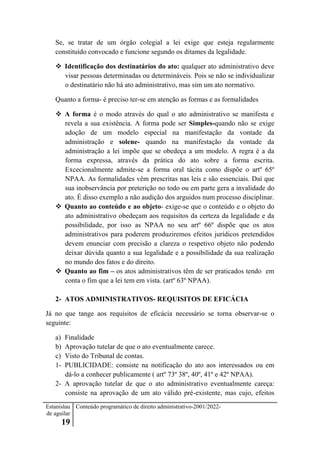 Estanislau
de aguilar
19
Conteúdo programático de direito administrativo-2001/2022-
Se, se tratar de um órgão colegial a lei exige que esteja regularmente
constituído convocado e funcione segundo os ditames da legalidade.
 Identificação dos destinatários do ato: qualquer ato administrativo deve
visar pessoas determinadas ou determináveis. Pois se não se individualizar
o destinatário não há ato administrativo, mas sim um ato normativo.
Quanto a forma- é preciso ter-se em atenção as formas e as formalidades
 A forma é o modo através do qual o ato administrativo se manifesta e
revela a sua existência. A forma pode ser Simples-quando não se exige
adoção de um modelo especial na manifestação da vontade da
administração e solene- quando na manifestação da vontade da
administração a lei impõe que se obedeça a um modelo. A regra é a da
forma expressa, através da prática do ato sobre a forma escrita.
Excecionalmente admite-se a forma oral tácita como dispõe o artº 65º
NPAA. As formalidades vêm prescritas nas leis e são essenciais. Daí que
sua inobservância por preterição no todo ou em parte gera a invalidade do
ato. É disso exemplo a não audição dos arguidos num processo disciplinar.
 Quanto ao conteúdo e ao objeto- exige-se que o conteúdo e o objeto do
ato administrativo obedeçam aos requisitos da certeza da legalidade e da
possibilidade, por isso as NPAA no seu artº 66º dispõe que os atos
administrativos para poderem produziremos efeitos jurídicos pretendidos
devem enunciar com precisão a clareza o respetivo objeto não podendo
deixar dúvida quanto a sua legalidade e a possibilidade da sua realização
no mundo dos fatos e do direito.
 Quanto ao fim – os atos administrativos têm de ser praticados tendo em
conta o fim que a lei tem em vista. (artº 63º NPAA).
2- ATOS ADMINISTRATIVOS- REQUISITOS DE EFICÁCIA
Já no que tange aos requisitos de eficácia necessário se torna observar-se o
seguinte:
a) Finalidade
b) Aprovação tutelar de que o ato eventualmente carece.
c) Visto do Tribunal de contas.
1- PUBLICIDADE: consiste na notificação do ato aos interessados ou em
dá-lo a conhecer publicamente ( artº 73º 38º, 40º, 41º e 42º NPAA).
2- A aprovação tutelar de que o ato administrativo eventualmente careça:
consiste na aprovação de um ato válido pré-existente, mas cujo, efeitos
 