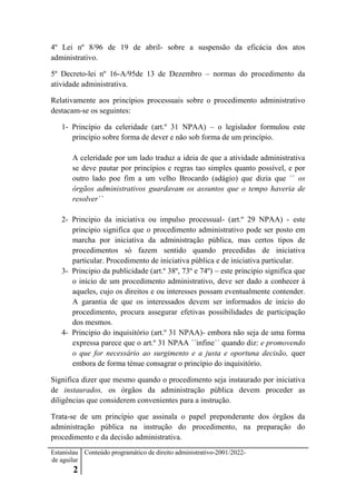 Estanislau
de aguilar
2
Conteúdo programático de direito administrativo-2001/2022-
4º Lei nº 8/96 de 19 de abril- sobre a suspensão da eficácia dos atos
administrativo.
5º Decreto-lei nº 16-A/95de 13 de Dezembro – normas do procedimento da
atividade administrativa.
Relativamente aos princípios processuais sobre o procedimento administrativo
destacam-se os seguintes:
1- Princípio da celeridade (art.º 31 NPAA) – o legislador formulou este
princípio sobre forma de dever e não sob forma de um princípio.
A celeridade por um lado traduz a ideia de que a atividade administrativa
se deve pautar por princípios e regras tao simples quanto possível, e por
outro lado poe fim a um velho Brocardo (adágio) que dizia que ´´ os
órgãos administrativos guardavam os assuntos que o tempo haveria de
resolver´´
2- Principio da iniciativa ou impulso processual- (art.º 29 NPAA) - este
principio significa que o procedimento administrativo pode ser posto em
marcha por iniciativa da administração pública, mas certos tipos de
procedimentos só fazem sentido quando precedidas de iniciativa
particular. Procedimento de iniciativa pública e de iniciativa particular.
3- Principio da publicidade (art.º 38º, 73º e 74º) – este principio significa que
o início de um procedimento administrativo, deve ser dado a conhecer à
aqueles, cujo os direitos e ou interesses possam eventualmente contender.
A garantia de que os interessados devem ser informados de início do
procedimento, procura assegurar efetivas possibilidades de participação
dos mesmos.
4- Principio do inquisitório (art.º 31 NPAA)- embora não seja de uma forma
expressa parece que o art.º 31 NPAA ´´infine´´ quando diz: e promovendo
o que for necessário ao surgimento e a justa e oportuna decisão, quer
embora de forma ténue consagrar o princípio do inquisitório.
Significa dizer que mesmo quando o procedimento seja instaurado por iniciativa
de instaurados, os órgãos da administração pública devem proceder as
diligências que considerem convenientes para a instrução.
Trata-se de um princípio que assinala o papel preponderante dos órgãos da
administração pública na instrução do procedimento, na preparação do
procedimento e da decisão administrativa.
 