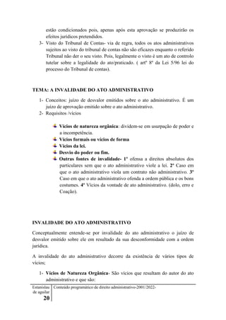 Estanislau
de aguilar
20
Conteúdo programático de direito administrativo-2001/2022-
estão condicionados pois, apenas após esta aprovação se produzirão os
efeitos jurídicos pretendidos.
3- Visto do Tribunal de Contas- via de regra, todos os atos administrativos
sujeitos ao visto do tribunal de contas não são eficazes enquanto o referido
Tribunal não der o seu visto. Pois, legalmente o visto é um ato de controlo
tutelar sobre a legalidade do ato/praticado. ( artº 8º da Lei 5/96 lei do
processo do Tribunal de contas).
TEMA: A INVALIDADE DO ATO ADMINISTRATIVO
1- Conceitos: juízo de desvalor emitidos sobre o ato administrativo. É um
juízo de aprovação emitido sobre o ato administrativo.
2- Requisitos /vícios
Vícios de natureza orgânica: dividem-se em usurpação de poder e
a incompetência.
Vícios formais ou vícios de forma
Vícios da lei.
Desvio do poder ou fim.
Outras fontes de invalidade- 1º ofensa a direitos absolutos dos
particulares sem que o ato administrativo viole a lei. 2º Caso em
que o ato administrativo viola um contrato não administrativo. 3º
Caso em que o ato administrativo ofenda a ordem pública e os bons
costumes. 4º Vícios da vontade de ato administrativo. (dolo, erro e
Coação).
INVALIDADE DO ATO ADMINISTRATIVO
Conceptualmente entende-se por invalidade do ato administrativo o juízo de
desvalor emitido sobre ele em resultado da sua desconformidade com a ordem
jurídica.
A invalidade do ato administrativo decorre da existência de vários tipos de
vícios;
1- Vícios de Natureza Orgânica- São vícios que resultam do autor do ato
administrativo e que são:
 