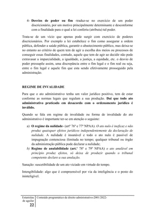 Estanislau
de aguilar
22
Conteúdo programático de direito administrativo-2001/2022-
4- Desvios de poder ou fim -traduz-se no exercício de um poder
discricionário, por um motivo principalmente determinante e desconforme
com a finalidade para o qual a lei conferiu (atribuiu) tal poder.
Trata-se de um vício que apenas pode surgir com exercício de poderes
discricionários. Por exemplo a lei estabelece o fim como assegurar a ordem
pública, defender a saúde pública, garantir o abastecimento público, mas deixa-se
no entanto ao critério de quem tem de agir a escolha dos meios ou processos de
conseguir essas finalidades, contudo, aquele que tem de agir ao decidir não pode
extravasar a imparcialidade, a igualdade, a justiça, a equidade, etc. o desvio de
poder pressupõe assim, uma discrepância entre o fim legal e o fim real ou seja,
entre o fim legal e aquele fim que esta sendo efetivamente prosseguido pela
administração.
REGIME DE INVALIDADE
Para que o ato administrativo tenha um valor jurídico positivo, tem de estar
conforme as normas legais que regulam a sua produção. Dai que todo ato
administrativo praticado em desacordo com o ordenamento jurídico é
inválido.
Quando se fala em regime de invalidade ou forma de invalidade do ato
administrativo é importante ter-se em atenção o seguinte:
a) O regime da nulidade- (artº 76º e 77º NPAA). O ato nulo é ineficaz e não
produz quaisquer efeitos jurídicos independentemente da declaração de
nulidade. A nulidade é insanável e todo o ato nulo é passível de
impugnação contenciosa ilimitada no tempo; qualquer tribunal ou órgão
da administração pública pode declarar a nulidade;
b) Regime de anulabilidade (art.º 78º e 79º NPAA) o ato anulável em
princípio produz efeitos, só deixa de produzir quando o tribunal
competente declare a sua anulação.
Sanação: suscetibilidade de um ato viciado em virtude do tempo.
Intengibilidade: algo que é compreensível por via da inteligência e o posto do
ininteligível.
 