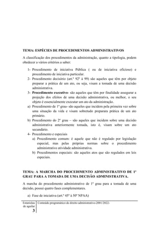 Estanislau
de aguilar
3
Conteúdo programático de direito administrativo-2001/2022-
TEMA: ESPÉCIES DE PROCEDIMENTOS ADMINISTRATIVOS
A classificação dos procedimentos da administração, quanto a tipologia, podem
obedecer a vários critérios a saber:
1- Procedimento de iniciativa Pública ( ou de iniciativa oficioso) e
procedimento de iniciativa particular.
2- Procedimento decisório (art.º 92º à 99) são aqueles que têm por objeto
preparar a prática de um ato, ou seja, visam a tomada de uma decisão
administrativa.
3- Procedimento executivo- são aqueles que têm por finalidade assegurar a
projeção dos efeitos de uma decisão administrativa, ou melhor, o seu
objeto é essencialmente executar um ato da administração.
a) Procedimento de 1º grau- são aqueles que incidem pela primeira vez sobre
uma situação da vida e visam sobretudo preparara prática de um ato
primário.
b) Procedimento do 2º grau – são aqueles que incidem sobre uma decisão
administrativa anteriormente tomada, isto é, visam sobre um ato
secundário.
4- Procedimento e especiais
a) Procedimento comum: é aquele que não é regulado por legislação
especial, mas pelas próprias normas sobre o procedimento
administrativo atividade administrativa.
b) Procedimentos especiais: são aqueles atos que são regulados em leis
especiais.
TEMA: A MARCHA DO PROCEDIMENTO ADMINISTRATIVO DE 1º
GRAU PARA A TOMADA DE UMA DECISÃO ADMINISTRATIVA.
A marcha do procedimento administrativo de 1º grau para a tomada de uma
decisão, possui quatro fases complementares.
a) Fase de iniciativa (art.º 45º à 50º NPAA)
 