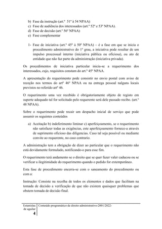Estanislau
de aguilar
4
Conteúdo programático de direito administrativo-2001/2022-
b) Fase da instrução (art.º 51º à 54 NPAA)
c) Fase de audiência dos interessados (art.º 52º e 53º NPAA).
d) Fase de decisão (art.º 56º NPAA)
e) Fase complementar
1- Fase de iniciativa (art.º 45º à 50º NPAA) – é a fase em que se inicia o
procedimento administrativo do 1º grau, a iniciativa pode resultar de um
impulso processual interno (iniciativa pública ou oficiosa), ou ato de
entidade que não faz parte da administração (iniciativa privada).
Os procedimentos de iniciativa particular inicia-se a requerimento dos
interessados, cujo, requisitos constam do art.º 45º NPAA.
A apresentação do requerimento pode consistir no envio postal com aviso de
receção nos termos do artº 46º NPAA ou na entrega pessoal nalguns locais
previstos no referido artº 46.
O requerimento uma vez recebido é obrigatoriamente objeto de registo em
suporte adequado tal for solicitado pelo requerente será dele passado recibo. (art.º
48 NPAA).
Sobre o requerimento pode recair um despacho inicial de serviço que pode
assumir os seguintes conteúdos
a) Aceitação b) indeferimento liminar c) aperfeiçoamento, se o requerimento
não satisfazer todas as exigências, este aperfeiçoamento fornece-a através
de suprimento oficioso das diligencias. Caso tal seja possível ou mediante
convite ao requerente, no caso contrario.
A administração tem a obrigação de dizer ao particular que o requerimento não
está devidamente formulado, notificando-o para esse fim.
O requerimento terá andamento se o direito que se quer fazer valer caducou ou se
verificar a ilegitimidade do requerimento quando o pedido for extemporâneo.
Esta fase de procedimento encerra-se com o saneamento do procedimento ou
com a:
Instrução: Consiste na recolha de todos os elementos e dados que facilitam na
tomada de decisão a verificação de que não existem quaisquer problemas que
obstem tomada de decisão final.
 