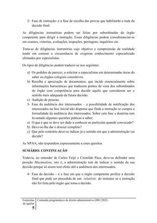 Estanislau
de aguilar
5
Conteúdo programático de direito administrativo-2001/2022-
2- Fase de instrução- é a fase de recolha das provas que habilitarão a toda da
decisão final.
As diligências instrutórias podem ser feitas por subordinadas do órgão
competente para dirigir a instrução. Essas diligências podem consubstanciar-se
em exames, vistorias, avaliações, inspeções, peritagens, inquéritos etc.
Trata-se de diligências instrutórias cujo objetivo e compreensão da realidade
tendo em comum a circunstância de exigirem conhecimento especializado
efetuados por especialistas.
Os tipos de diligências podem traduzir-se nos seguintes:
a) Os pedidos de parecer; a solicitar a especialistas em determinadas áreas do
saber ou órgãos colegiais consultivos.
b) Recolha e apreciação de documentos; que incide essencialmente sobre
informações burocráticas que traduzem pontos de vista dos subordinados
do órgão com competência para decidir aquilo que considerem ser o
sentido mais adequado da futura decisão.
c) Audição de pessoas.
3- Fase da audiência dos interessados – a possibilidade de notificação dos
interessados na fase inicial não dispensa que finda a instrução se cumpra a
formalidade da audiência dos interessados. Sobre esta fase a doutrina tem
levantado algumas questões práticas a saber;
a) O que é que se deve ser dado a conhecer ao particular quando convocado?
b) Deve-se-lhe dar o dossier completo?
c) Que pelo contrário deve-se indicar já o sentido em que a administração vai
decidir?
As NPAA, não respondem expressamente a estes quesitos.
SUMÁRIO: CONTINUAÇÃO
Todavia, no entender de Carlos Feijó e Cremildo Paca, deve-se defender uma
posição Maximalista, isto é, a administração tem de indicar o sentido da sua
decisão porque só assim terá efeito útil a audiência dos interessados.
4- Fase da decisão – é a fase em que o órgão competente profere a decisão
final que pode ser precedida de um relatório do instrutor se a instrução
não foi feita pelo órgão que toma a decisão.
 