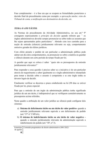 Estanislau
de aguilar
6
Conteúdo programático de direito administrativo-2001/2022-
Fase complementar – é a fase em que se ocupam as formalidades posteriores a
decisão final do procedimento como por exemplo: a aprovação tutelar, visto do
Tribunal de conta, a notificação aos destinatários da decisão, etc.
TEMA: O ATO TÁCITO.
As Normas do procedimento da Atividade Administrativa, no seu art.º 9º
consagram expressamente o princípio da decisão quando referem que ´´ os
órgãos administrativos deverão sempre pronunciar-se sobre todos as assuntos que
lhe sejam apresentados pelos particulares´´. Abrindo com isso caminho para a
noção de omissão (silencio) juridicamente relevante ou seja, comportamento
omissivo gerador de efeitos jurídicos.
Com efeito perante o pedido de um particular a administração pública pode
adotar um dos dois comportamentos, ou pronunciar-se sobre a matéria ou guardar
o silêncio durante um certo período de tempo fixado por lei.
A questão que aqui se coloca é saber ´´quais são os pressupostos da omissão
juridicamente relevantes?´´
Para responder a essa questão é preciso saber se a iniciativa é de um particular
através de requerimento e saber igualmente se o órgão administrativo interpelado
para tomar a decisão sobre o assunto é competente e se este órgão tenha os
deveres legais de decidir.
Finalmente verificar se decorreu o prazo estabelecido na lei (90 dias se estiver
fixado por lei, prazo especial.
Para que a omissão de um órgão da administração pública tenha significado
jurídico de um ato tácito, é indispensável que se verifiquem cumulativamente os
pressupostos acima referidos.
Neste quadro a atribuição de um valor jurídico ao silencio pode configurar dois
sistemas:
a) Sistema de deferimento tácito ou ato tácito de valor positivo- quando a
omissão juridicamente relevante equivale a um deferimento de pedido
(art.º 57º nº 3 NPAA).
b) O sistema de indeferimento tácito ou ato tácito de valor negativo –
quando a omissão juridicamente relevante da administração equivale a
indeferimento do pedido (art.º 58º, nº 3).
 