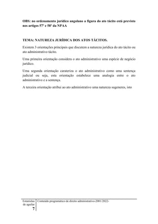 Estanislau
de aguilar
7
Conteúdo programático de direito administrativo-2001/2022-
OBS: no ordenamento jurídico angolano a figura do ato tácito está previsto
nos artigos 57º e 58º da NPAA
TEMA: NATUREZA JURÍDICA DOS ATOS TÁCITOS.
Existem 3 orientações principais que discutem a natureza jurídica do ato tácito ou
ato administrativo tácito.
Uma primeira orientação considera o ato administrativo uma espécie de negócio
jurídico.
Uma segunda orientação carateriza o ato administrativo como uma sentença
judicial ou seja, esta orientação estabelece uma analogia entre o ato
administrativo e a sentença.
A terceira orientação atribui ao ato administrativo uma natureza sugeneres, isto
 