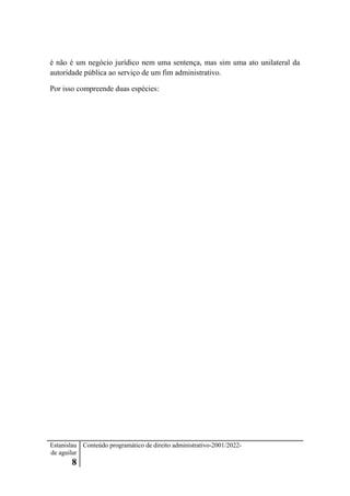 Estanislau
de aguilar
8
Conteúdo programático de direito administrativo-2001/2022-
é não é um negócio jurídico nem uma sentença, mas sim uma ato unilateral da
autoridade pública ao serviço de um fim administrativo.
Por isso compreende duas espécies:
 