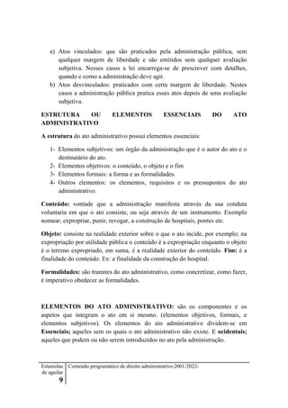Estanislau
de aguilar
9
Conteúdo programático de direito administrativo-2001/2022-
a) Atos vinculados: que são praticados pela administração pública, sem
qualquer margem de liberdade e são emitidos sem qualquer avaliação
subjetiva. Nesses casos a lei encarrega-se de prescrever com detalhes,
quando e como a administração deve agir.
b) Atos desvinculados: praticados com certa margem de liberdade. Nestes
casos a administração pública pratica esses atos depois de uma avaliação
subjetiva.
ESTRUTURA OU ELEMENTOS ESSENCIAIS DO ATO
ADMINISTRATIVO
A estrutura do ato administrativo possui elementos essenciais:
1- Elementos subjetivos: um órgão da administração que é o autor do ato e o
destinatário do ato.
2- Elementos objetivos: o conteúdo, o objeto e o fim
3- Elementos formais: a forma e as formalidades.
4- Outros elementos: os elementos, requisitos e os pressupostos do ato
administrativo.
Conteúdo: vontade que a administração manifesta através da sua conduta
voluntaria em que o ato consiste, ou seja através de um instrumento. Exemplo
nomear, expropriar, punir, revogar, a construção de hospitais, pontes etc.
Objeto: consiste na realidade exterior sobre o que o ato incide, por exemplo; na
expropriação por utilidade pública o conteúdo é a expropriação enquanto o objeto
é o terreno expropriado, em suma, é a realidade exterior do conteúdo. Fim: é a
finalidade do conteúdo. Ex: a finalidade da construção do hospital.
Formalidades: são tramites do ato administrativo, como concretizar, como fazer,
é imperativo obedecer as formalidades.
ELEMENTOS DO ATO ADMINISTRATIVO: são os componentes e os
aspetos que integram o ato em si mesmo. (elementos objetivos, formais, e
elementos subjetivos). Os elementos do ato administrativo dividem-se em
Essenciais; aqueles sem os quais o ato administrativo não existe. E ocidentais;
aqueles que podem ou não serem introduzidos no ato pela administração.
 