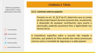 FORMAS E TIPOS
3.2.1. Controle externo popular:
Previsto no art. 31, § 3º da CF, determina que as contas
do Município fiquem durante sessenta dias, anualmente,
à disposição de qualquer contribuinte, para exame e
apreciação, podendo questionar-lhes a legitimidade nos
termos da lei.
A inexistência específica sobre o assunto não impede o
controles, que poderá ser feito através dos meios processuais
comuns como o mandado de segurança e a ação popular.
 