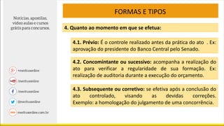 FORMAS E TIPOS
4. Quanto ao momento em que se efetua:
4.1. Prévio: É o controle realizado antes da prática do ato . Ex:
aprovação do presidente do Banco Central pelo Senado.
4.2. Concomintante ou sucessivo: acompanha a realização do
ato para verificar a regularidade de sua formação. Ex:
realização de auditoria durante a execução do orçamento.
4.3. Subsequente ou corretivo: se efetiva após a conclusão do
ato controlado, visando as devidas correções.
Exemplo: a homologação do julgamento de uma concorrência.
 