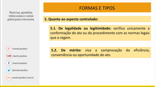 FORMAS E TIPOS
5. Quanto ao aspecto controlado:
5.1. De legalidade ou legitimidade: verifica unicamente a
conformação do ato ou do procedimento com as normas legais
que o regem.
5.2. De mérito: visa a comprovação da eficiência,
conveniência ou oportunidade do ato.
 