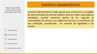CONTROLE ADMINISTRATIVO
Controle administrativo é todo aquele que o Executivo e os órgãos
da administração dos demais Poderes exercem sobre suas próprias
atividades, visando mantê-las dentro da lei, segundo as
necessidades do serviço e as exigências técnicas e econômicas de
sua realização, constituindo um controle de legalidade e de
mérito.
 