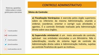 Meios de Controle:
a) Fiscalização hierárquica: é exercida pelos órgão superiores
sobre os inferiores da mesma Administração, visando a
ordenar, coordenar, orientar e corrigir suas atividades e
agentes. É o controle ilimitado realizado pela Administração
Direta sobre seus órgãos.
b) Supervisão ministerial: é um meio atenuado de controle,
aplicável nas entidades vinculadas a um Ministério. Não é
subordinação, resulta do sistema legal de controle da
Administração direta sobre à Administração Indireta, sujeitas
ao controle finalístico de quem as instituiu.
CONTROLE ADMINISTRATIVO
 