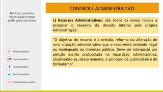 CONTROLE ADMINISTRATIVO
c) Recursos Administrativos: são todos os meios hábeis a
propiciar o reexame da decisão interna pela própria
Administração.
"O objetivo do recurso é a revisão, reforma ou alteração de
uma situação administrativa que o recorrente entende ilegal
ou inadequada ao interesse público. Deve ser interposto por
petição escrita protocolada na repartição administrativa,
observando-se, dessa maneira, o princípio da publicidade e do
formalismo”.
 