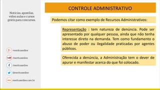 CONTROLE ADMINISTRATIVO
Podemos citar como exemplo de Recursos Administrativos:
Representação : tem natureza de denúncia. Pode ser
apresentado por qualquer pessoa, ainda que não tenha
interesse direto na demanda. Tem como fundamento o
abuso de poder ou ilegalidade praticadas por agentes
públicos.
Oferecida a denúncia, a Administração tem o dever de
apurar e manifestar acerca do que foi colocado.
 