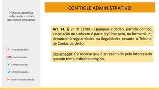 CONTROLE ADMINISTRATIVO
Reclamação: É o recurso que é apresentado pelo interessado
quando tem um direito atingido.
Art. 74, § 2º da CF/88 - Qualquer cidadão, partido político,
associação ou sindicato é parte legítima para, na forma da lei,
denunciar irregularidades ou ilegalidades perante o Tribunal
de Contas da União.
 