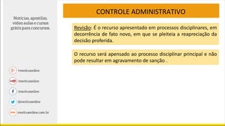 CONTROLE ADMINISTRATIVO
Revisão: É o recurso apresentado em processos disciplinares, em
decorrência de fato novo, em que se pleiteia a reapreciação da
decisão proferida.
O recurso será apensado ao processo disciplinar principal e não
pode resultar em agravamento de sanção .
 