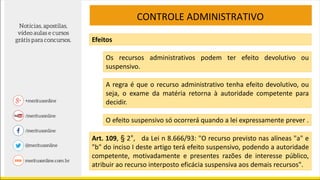 CONTROLE ADMINISTRATIVO
Efeitos
Os recursos administrativos podem ter efeito devolutivo ou
suspensivo.
A regra é que o recurso administrativo tenha efeito devolutivo, ou
seja, o exame da matéria retorna à autoridade competente para
decidir.
O efeito suspensivo só ocorrerá quando a lei expressamente prever .
Art. 109, § 2°, da Lei n 8.666/93: "O recurso previsto nas alíneas "a" e
"b" do inciso I deste artigo terá efeito suspensivo, podendo a autoridade
competente, motivadamente e presentes razões de interesse público,
atribuir ao recurso interposto eficácia suspensiva aos demais recursos".
 
