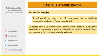 CONTROLE ADMINISTRATIVO
Reformatio in pejus
A reformatio in pejus ou reformar para pior é instituto
conhecido do Direito Processual Penal.
De acordo com a Lei de Processo Administrativo Federal n° 9.784/99 é
permitida a reformatio in pejus na decisão de recurso administrativo,
exceto no caso do recurso de revisão. Vejamos:
 