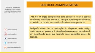 CONTROLE ADMINISTRATIVO
Art. 64. O órgão competente para decidir o recurso poderá
confirmar, modificar, anular ou revogar, total ou parcialmente,
a decisão recorrida, se a matéria for de sua competência.
Parágrafo único. Se da aplicação do disposto neste artigo
puder decorrer gravame à situação do recorrente, este deverá
ser cientificado para que formule suas alegações antes da
decisão.
 