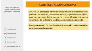 CONTROLE ADMINISTRATIVO
Art. 65. Os processos administrativos de que resultem sanções
poderão ser revistos, a qualquer tempo, a pedido ou de ofício,
quando surgirem fatos novos ou circunstâncias relevantes
suscetíveis de justificar a inadequação da sanção aplicada.
Parágrafo único. Da revisão do processo não poderá resultar
agravamento da sanção.
 