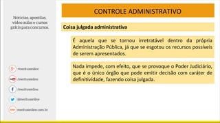 CONTROLE ADMINISTRATIVO
Coisa julgada administrativa
É aquela que se tornou irretratável dentro da própria
Administração Pública, já que se esgotou os recursos possíveis
de serem apresentados.
Nada impede, com efeito, que se provoque o Poder Judiciário,
que é o único órgão que pode emitir decisão com caráter de
definitividade, fazendo coisa julgada.
 