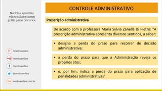 CONTROLE ADMINISTRATIVO
Prescrição administrativa
De acordo com a professora Maria Sylvia Zanella Di Pietro: "A
prescrição administrativa apresenta diversos sentidos, a saber:
• designa a perda do prazo para recorrer de decisão
administrativa;
• a perda do prazo para que a Administração reveja os
próprios atos;
• e, por fim, indica a perda do prazo para aplicação de
penalidades administrativas".
 