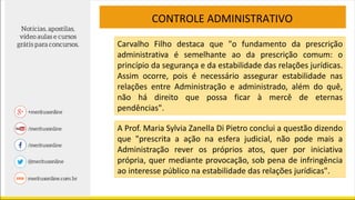 CONTROLE ADMINISTRATIVO
Carvalho Filho destaca que "o fundamento da prescrição
administrativa é semelhante ao da prescrição comum: o
princípio da segurança e da estabilidade das relações jurídicas.
Assim ocorre, pois é necessário assegurar estabilidade nas
relações entre Administração e administrado, além do quê,
não há direito que possa ficar à mercê de eternas
pendências".
A Prof. Maria Sylvia Zanella Di Pietro conclui a questão dizendo
que "prescrita a ação na esfera judicial, não pode mais a
Administração rever os próprios atos, quer por iniciativa
própria, quer mediante provocação, sob pena de infringência
ao interesse público na estabilidade das relações jurídicas".
 