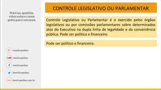 CONTROLE LEGISLATIVO OU PARLAMENTAR
Controle Legislativo ou Parlamentar é o exercido pelos órgãos
legislativos ou por comissões parlamentares sobre determinados
atos do Executivo na dupla linha de legalidade e da conveniência
pública. Pode ser político e financeiro.
Pode ser político e financeiro.
 