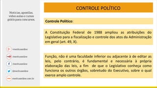 CONTROLE POLÍTICO
A Constituição Federal de 1988 ampliou as atribuições do
Legislativo para a fiscalização e controle dos atos da Administração
em geral (art. 49, X).
Função, não é uma faculdade inferior ou adjacente à de editar as
leis, pelo contrário, é fundamental e necessária à própria
elaboração das leis, a fim de que o Legislativo conheça como
funciona os outros órgãos, sobretudo do Executivo, sobre o qual
exerce amplo controle.
Controle Político:
 