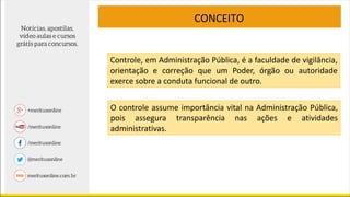 CONCEITO
Controle, em Administração Pública, é a faculdade de vigilância,
orientação e correção que um Poder, órgão ou autoridade
exerce sobre a conduta funcional de outro.
O controle assume importância vital na Administração Pública,
pois assegura transparência nas ações e atividades
administrativas.
 