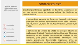CONTROLE POLÍTICO
Ora abrange critérios de legalidade, ora de mérito, apresentando-se,
por isso mesmo, como de natureza política. São hipóteses de
controle político:
a competência exclusiva do Congresso Nacional e do Senado
para apreciar a priori ou a posteriori os atos do Poder Executivo (
arts. 49, incisos I, II, III, IV, XII, XIV, XVI, XVII e art. 52, incisos III, IV,
V e XI);
a convocação de Ministro de Estado ou quaisquer titulares de
órgãos subordinados à Presidência da República, pela Câmara de
Deputados ou pelo Senado, bem como por qualquer de suas
comissões, para prestar, pessoalmente, informações sobre
assunto previamente determinado, importando crime de
responsabilidade sem justificação adequad ( artigo 50 da CF/88);
 