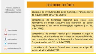 CONTROLE POLÍTICO
apuração de irregularidades pelas Comissões Parlamentares
de Inquérito (art. 58§ 3º da CF/88);
competência do Congresso Nacional para sustar atos
normativos do Poder Executivo que exorbitem do poder
regulamentar ou dos limites de delegação legislativa ( art. 49,
V da CF/88);
competência do Senado Federal para processar e julgar o
Presidente, Vice-Presidente nos crimes de responsabilidade,
bem como dos Ministros de Estado e dos Comandantes das
Forças Armadas (art. 52, I e II da CF/88);
competência do Senado Federal nos termos do artigo 52,
incisos VI, VII e VIII da CF/88.
 