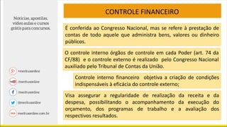 CONTROLE FINANCEIRO
É conferida ao Congresso Nacional, mas se refere à prestação de
contas de todo aquele que administra bens, valores ou dinheiro
públicos.
Controle interno financeiro objetiva a criação de condições
indispensáveis à eficácia do controle externo;
O controle interno órgãos de controle em cada Poder (art. 74 da
CF/88) e o controle externo é realizado pelo Congresso Nacional
auxiliado pelo Tribunal de Contas da União.
Visa assegurar a regularidade de realização da receita e da
despesa, possibilitando o acompanhamento da execução do
orçamento, dos programas de trabalho e a avaliação dos
respectivos resultados.
 