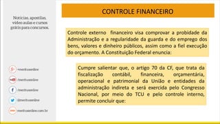 CONTROLE FINANCEIRO
Controle externo financeiro visa comprovar a probidade da
Administração e a regularidade da guarda e do emprego dos
bens, valores e dinheiro públicos, assim como a fiel execução
do orçamento. A Constituição Federal enuncia:
Cumpre salientar que, o artigo 70 da CF, que trata da
fiscalização contábil, financeira, orçamentária,
operacional e patrimonial da União e entidades da
administração indireta e será exercida pelo Congresso
Nacional, por meio do TCU e pelo controle interno,
permite concluir que:
 