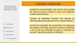 CONTROLE FINANCEIRO
controle de economicidade, que envolve uma questão
de mérito no qual se analisa se houve uma adequada
relação custo-benefício;
controle de fidelidade funcional dos agentes da
administração responsáveis por bens e valores públicos;
controle de resultados de cumprimento de programas
de trabalho e de metas, expresso em termos monetários
e em termos de realização de obras e prestação de
serviços”. (José Afonso da Silva, 1998:625).
 
